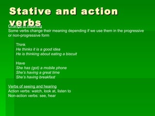 Stative and action verbs Change of meaning Some verbs change their meaning depending if we use them in the progressive or non-progressive form Think He thinks it is a good idea He is thinking about eating a biscuit Have She has (got) a mobile phone She’s having a great time She’s having breakfast Verbs of seeing and hearing Action verbs: watch, look at, listen to Non-action verbs: see, hear 