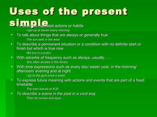Uses of the present simple To describe repeated actions or habits I get up at seven every morning To talk about things that are always or generally true The sun sets in the west To describe a permanent situation or a condition with no definite start or finish but which is true now We live in London With adverbs of frequency such as always, usually, … She often studies in the library With time expressions such as every day/ week/ year, in the morning/ afternoon/ evening and at night I go to the gym once a week To express future meaning with actions and events that are part of a fixed timetable The train leaves at 8’30 To describe a scene in the past in a vivid way Then he comes and says … 