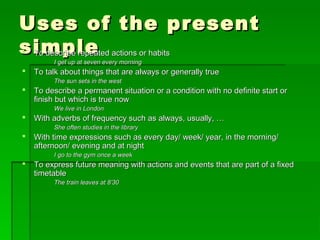Uses of the presentUses of the present
simplesimple To describe repeated actions or habitsTo describe repeated actions or habits
I get up at seven every morningI get up at seven every morning
 To talk about things that are always or generally trueTo talk about things that are always or generally true
The sun sets in the westThe sun sets in the west
 To describe a permanent situation or a condition with no definite start orTo describe a permanent situation or a condition with no definite start or
finish but which is true nowfinish but which is true now
We live in LondonWe live in London
 With adverbs of frequency such as always, usually, …With adverbs of frequency such as always, usually, …
She often studies in the libraryShe often studies in the library
 With time expressions such as every day/ week/ year, in the morning/With time expressions such as every day/ week/ year, in the morning/
afternoon/ evening and at nightafternoon/ evening and at night
I go to the gym once a weekI go to the gym once a week
 To express future meaning with actions and events that are part of a fixedTo express future meaning with actions and events that are part of a fixed
timetabletimetable
The train leaves at 8’30The train leaves at 8’30
 