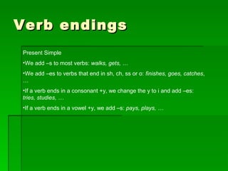 Verb endingsVerb endings
Present Simple
•We add –s to most verbs: walks, gets, …
•We add –es to verbs that end in sh, ch, ss or o: finishes, goes, catches,
…
•If a verb ends in a consonant +y, we change the y to i and add –es:
tries, studies, …
•If a verb ends in a vowel +y, we add –s: pays, plays, …
 