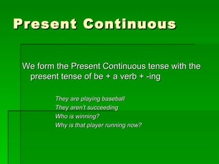 Present ContinuousPresent Continuous
We form the Present Continuous tense with theWe form the Present Continuous tense with the
present tense of be + a verb + -ingpresent tense of be + a verb + -ing
They are playing baseballThey are playing baseball
They aren’t succeedingThey aren’t succeeding
Who is winning?Who is winning?
Why is that player running now?Why is that player running now?
 