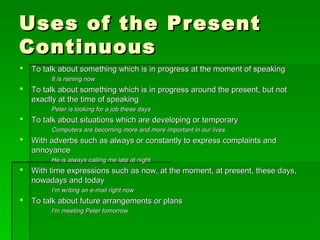 Uses of the PresentUses of the Present
ContinuousContinuous
 To talk about something which is in progress at the moment of speakingTo talk about something which is in progress at the moment of speaking
It is raining nowIt is raining now
 To talk about something which is in progress around the present, but notTo talk about something which is in progress around the present, but not
exactly at the time of speakingexactly at the time of speaking
Peter is looking for a job these daysPeter is looking for a job these days
 To talk about situations which are developing or temporaryTo talk about situations which are developing or temporary
Computers are becoming more and more important in our livesComputers are becoming more and more important in our lives
 With adverbs such as always or constantly to express complaints andWith adverbs such as always or constantly to express complaints and
annoyanceannoyance
He is always calling me late at nightHe is always calling me late at night
 With time expressions such as now, at the moment, at present, these days,With time expressions such as now, at the moment, at present, these days,
nowadays and todaynowadays and today
I’m writing an e-mail right nowI’m writing an e-mail right now
 To talk about future arrangements or plansTo talk about future arrangements or plans
I’m meeting Peter tomorrowI’m meeting Peter tomorrow
 