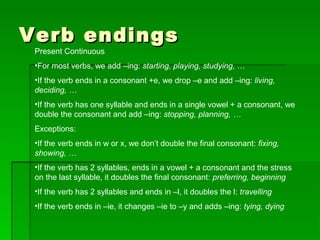 Verb endingsVerb endings
Present Continuous
•For most verbs, we add –ing: starting, playing, studying, …
•If the verb ends in a consonant +e, we drop –e and add –ing: living,
deciding, …
•If the verb has one syllable and ends in a single vowel + a consonant, we
double the consonant and add –ing: stopping, planning, …
Exceptions:
•If the verb ends in w or x, we don’t double the final consonant: fixing,
showing, …
•If the verb has 2 syllables, ends in a vowel + a consonant and the stress
on the last syllable, it doubles the final consonant: preferring, beginning
•If the verb has 2 syllables and ends in –l, it doubles the l: travelling
•If the verb ends in –ie, it changes –ie to –y and adds –ing: tying, dying
 