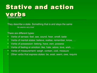 Stative and actionStative and action
verbsverbsStative verbsStative verbs
They describe a state. Something that is and stays the sameThey describe a state. Something that is and stays the same
He seems very tiredHe seems very tired
There are different types:There are different types:
 Verbs of senses: feel, see, sound, hear, smell, tasteVerbs of senses: feel, see, sound, hear, smell, taste
 Verbs of mental states: believe, realise, remember, know, …Verbs of mental states: believe, realise, remember, know, …
 Verbs of possession: belong, have, own, possessVerbs of possession: belong, have, own, possess
 Verbs of feeling or emotion: like, hate, adore, love, wish, …Verbs of feeling or emotion: like, hate, adore, love, wish, …
 Verbs of measurement: weigh, contain, cost, measureVerbs of measurement: weigh, contain, cost, measure
 Other verbs that express states: be, exist, seem, owe, requireOther verbs that express states: be, exist, seem, owe, require
 