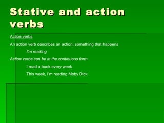 Stative and actionStative and action
verbsverbs
Action verbs
An action verb describes an action, something that happens
I’m reading
Action verbs can be in the continuous form
I read a book every week
This week, I’m reading Moby Dick
 