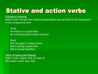 Stative and action verbs Change of meaning Some verbs change their meaning depending if we use them in the progressive or non-progressive form Think He thinks it is a good idea He is thinking about eating a biscuit Have She has (got) a mobile phone She’s having a great time She’s having breakfast Verbs of seeing and hearing Action verbs: watch, look at, listen to Non-action verbs: see, hear 