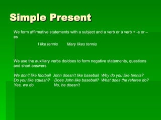 Simple Present We form affirmative statements with a subject and a verb or a verb + -s or –es I like tennis  Mary likes tennis We use the auxiliary verbs do/does to form negative statements, questions and short answers We don’t like football  John doesn’t like baseball  Why do you like tennis? Do you like squash?  Does John like baseball?  What does the referee do? Yes, we do  No, he doesn’t 