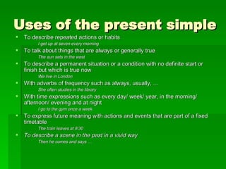 Uses of the present simple To describe repeated actions or habits I get up at seven every morning To talk about things that are always or generally true The sun sets in the west To describe a permanent situation or a condition with no definite start or finish but which is true now We live in London With adverbs of frequency such as always, usually, … She often studies in the library With time expressions such as every day/ week/ year, in the morning/ afternoon/ evening and at night I go to the gym once a week To express future meaning with actions and events that are part of a fixed timetable The train leaves at 8’30 To describe a scene in the past in a vivid way Then he comes and says … 