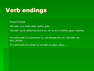 Verb endings Present Simple We add –s to most verbs:  walks, gets,  … We add –es to verbs that end in sh, ch, ss or o:  finishes, goes, catches , … If a verb ends in a consonant +y, we change the y to i and add –es:  tries, studies, … If a verb ends in a vowel +y, we add –s:  pays, plays, … 