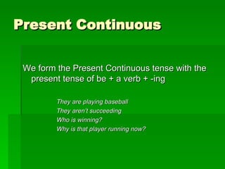 Present Continuous We form the Present Continuous tense with the present tense of be + a verb + -ing They are playing baseball They aren’t succeeding Who is winning? Why is that player running now? 
