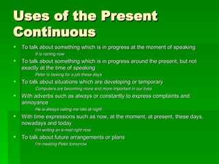 Uses of the Present Continuous To talk about something which is in progress at the moment of speaking It is raining now To talk about something which is in progress around the present, but not exactly at the time of speaking Peter is looking for a job these days To talk about situations which are developing or temporary Computers are becoming more and more important in our lives With adverbs such as always or constantly to express complaints and annoyance He is always calling me late at night With time expressions such as now, at the moment, at present, these days, nowadays and today I’m writing an e-mail right now To talk about future arrangements or plans I’m meeting Peter tomorrow 