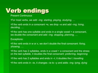 Verb endings Present Continuous For most verbs, we add –ing:  starting, playing, studying,  … If the verb ends in a consonant +e, we drop –e and add –ing:  living, deciding, … If the verb has one syllable and ends in a single vowel + a consonant, we double the consonant and add –ing:  stopping, planning, … Exceptions:  If the verb ends in w or x, we don’t double the final consonant:  fixing, showing, … If the verb has 2 syllables, ends in a vowel + a consonant and the stress on the last syllable, it doubles the final consonant:  preferring, beginning If the verb has 2 syllables and ends in –l, it doubles the l:  travelling If the verb ends in –ie, it changes –ie to –y and adds –ing:  tying, dying 
