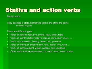 Stative and action verbs Stative verbs They describe a state. Something that is and stays the same He seems very tired There are different types: Verbs of senses: feel, see, sound, hear, smell, taste Verbs of mental states: believe, realise, remember, know, … Verbs of possession: belong, have, own, possess Verbs of feeling or emotion: like, hate, adore, love, wish, … Verbs of measurement: weigh, contain, cost, measure Other verbs that express states: be, exist, seem, owe, require 