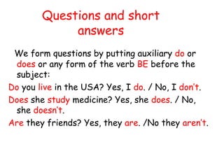 Questions and short
answers
We form questions by putting auxiliary do or
does or any form of the verb BE before the
subject:
Do you live in the USA? Yes, I do. / No, I don’t.
Does she study medicine? Yes, she does. / No,
she doesn’t.
Are they friends? Yes, they are. /No they aren’t.
 