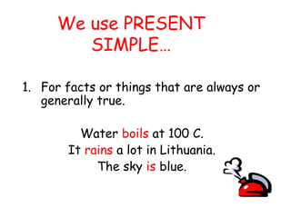 We use PRESENT
SIMPLE…
1. For facts or things that are always or
generally true.
Water boils at 100 C.
It rains a lot in Lithuania.
The sky is blue.
 