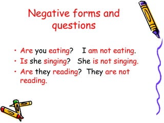 Negative forms and
questions
• Are you eating? I am not eating.
• Is she singing? She is not singing.
• Are they reading? They are not
reading.
 