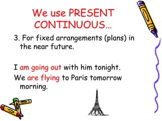 We use PRESENT
CONTINUOUS…
3. For fixed arrangements (plans) in
the near future.
I am going out with him tonight.
We are flying to Paris tomorrow
morning.
 