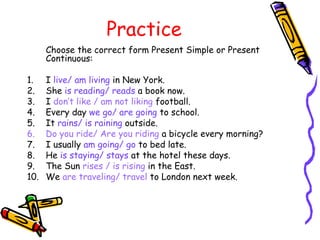 Practice
Choose the correct form Present Simple or Present
Continuous:
1. I live/ am living in New York.
2. She is reading/ reads a book now.
3. I don’t like / am not liking football.
4. Every day we go/ are going to school.
5. It rains/ is raining outside.
6. Do you ride/ Are you riding a bicycle every morning?
7. I usually am going/ go to bed late.
8. He is staying/ stays at the hotel these days.
9. The Sun rises / is rising in the East.
10. We are traveling/ travel to London next week.
 