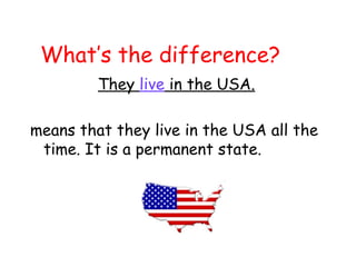 What’s the difference?
They live in the USA.
means that they live in the USA all the
time. It is a permanent state.
 
