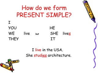 How do we form
PRESENT SIMPLE?
I
YOU HE
WE live but SHE lives
THEY IT
I live in the USA.
She studies architecture.
 