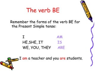 The verb BE
Remember the forms of the verb BE for
the Present Simple tense:
I AM
HE,SHE, IT IS
WE, YOU, THEY ARE
I am a teacher and you are students.
 