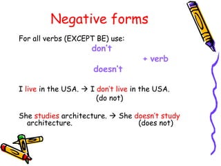 Negative forms
For all verbs (EXCEPT BE) use:
don’t
+ verb
doesn’t
I live in the USA.  I don’t live in the USA.
(do not)
She studies architecture.  She doesn’t study
architecture. (does not)
 