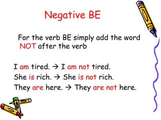 Negative BE
For the verb BE simply add the word
NOT after the verb
I am tired.  I am not tired.
She is rich.  She is not rich.
They are here.  They are not here.
 