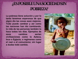 La pobreza tiene solución y por lo tanto tenemos esperanza de que algún día las cosas sean mejores. Todo puede cambiar y así como las naciones han ido cambiando, la vida de las personas también lo hace todos los días. Ejemplos de esos cambios serían civilizaciones como la Azteca, Inca o Egipcia, o regímenes como el nazi o el comunismo; sin lugar a dudas todo cambia. 