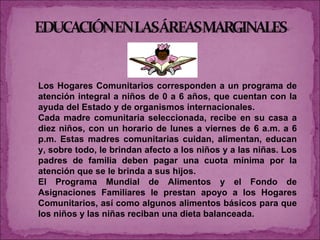 Los Hogares Comunitarios corresponden a un programa de atención integral a niños de 0 a 6 años, que cuentan con la ayuda del Estado y de organismos internacionales. Cada madre comunitaria seleccionada, recibe en su casa a diez niños, con un horario de lunes a viernes de 6 a.m. a 6 p.m. Estas madres comunitarias cuidan, alimentan, educan y, sobre todo, le brindan afecto a los niños y a las niñas. Los padres de familia deben pagar una cuota mínima por la atención que se le brinda a sus hijos.  El Programa Mundial de Alimentos y el Fondo de Asignaciones Familiares le prestan apoyo a los Hogares Comunitarios, así como algunos alimentos básicos para que los niños y las niñas reciban una dieta balanceada. 