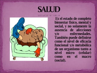 Es el estado de completo bienestar físico, mental y social, y no solamente la ausencia de afecciones y/o enfermedades. También puede definirse como el nivel de eficacia funcional y/o metabólica de un organismo tanto a nivel micro (celular) como en el macro (social). 