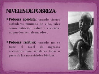 Pobreza absoluta:  cuando ciertos estándares mínimos de vida, tales como nutrición, salud y vivienda, no pueden ser  alcanzados . Pobreza relativa:  cuando no se tiene el nivel de ingresos necesarios para satisfacer todas o parte de las necesidades básicas.  