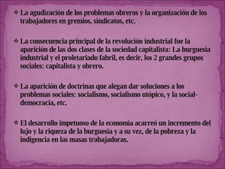 La agudización de los problemas obreros y la organización de los trabajadores en gremios, sindicatos, etc.  La consecuencia principal de la revolución industrial fue la aparición de las dos clases de la sociedad capitalista: La burguesía industrial y el proletariado fabril, es decir, los 2 grandes grupos sociales: capitalista y obrero. La aparición de doctrinas que alegan dar soluciones a los problemas sociales: socialismo, socialismo utópico, y la social-democracia, etc. El desarrollo impetuoso de la economía acarreó un incremento del lujo y la riqueza de la burguesía y a su vez, de la pobreza y la indigencia en las masas trabajadoras. 