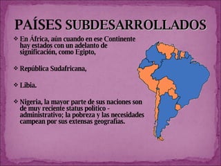 PAÍSES   SUBDESARROLLADOS En África, aún cuando en ese Continente hay estados con un adelanto de significación, como Egipto,  República Sudafricana,  Libia.  Nigeria, la mayor parte de sus naciones son de muy reciente status político - administrativo; la pobreza y las necesidades campean por sus extensas geografías.  