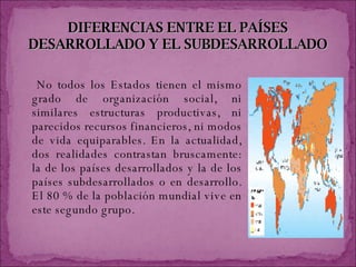 DIFERENCIAS   ENTRE EL PAÍSES DESARROLLADO Y EL SUBDESARROLLADO No todos los Estados tienen el mismo grado de organización social, ni similares estructuras productivas, ni parecidos recursos financieros, ni modos de vida equiparables. En la actualidad, dos realidades contrastan bruscamente: la de los países desarrollados y la de los países subdesarrollados o en desarrollo. El 80 % de la población mundial vive en este segundo grupo. 