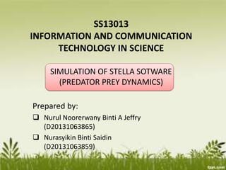 SS13013
INFORMATION AND COMMUNICATION
TECHNOLOGY IN SCIENCE
SIMULATION OF STELLA SOTWARE
(PREDATOR PREY DYNAMICS)
Prepared by:
 Nurul Noorerwany Binti A Jeffry
(D20131063865)
 Nurasyikin Binti Saidin
(D20131063859)
 