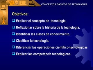 Objetivos: Explicar el concepto de  tecnología.  Reflexionar sobre la historia de la tecnología. Identificar las clases de conocimiento. Clasificar la tecnología. Diferenciar las operaciones científico-tecnológicas Explicar las competencia tecnológicas. CONCEPTOS BÁSICOS DE TECNOLOGÍA 