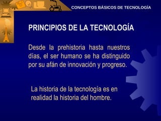 CONCEPTOS BÁSICOS DE TECNOLOGÍA PRINCIPIOS DE LA TECNOLOGÍA Desde la prehistoria hasta nuestros días, el ser humano se ha distinguido por su afán de innovación y progreso. La historia de la tecnología es en realidad la historia del hombre. 