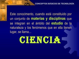 CONCEPTOS BÁSICOS DE TECNOLOGÍA Este conocimento, cuando está constituido por un conjunto de  materias y disciplinas  que se integran en el ámbito del  estudio  de la naturaleza y los fenómenos que en ella tienen lugar, se llama...  Ciencia 