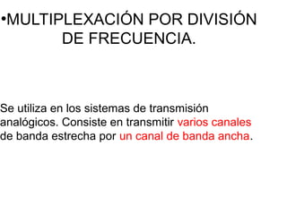 ●
MULTIPLEXACIÓN POR DIVISIÓN
DE FRECUENCIA.
Se utiliza en los sistemas de transmisión
analógicos. Consiste en transmitir varios canales
de banda estrecha por un canal de banda ancha.
 