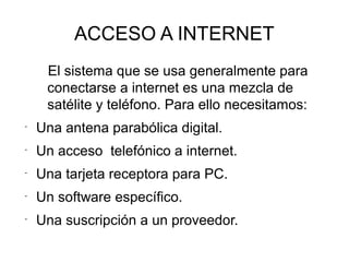 ACCESO A INTERNET
El sistema que se usa generalmente para
conectarse a internet es una mezcla de
satélite y teléfono. Para ello necesitamos:
-
Una antena parabólica digital.
-
Un acceso telefónico a internet.
-
Una tarjeta receptora para PC.
-
Un software específico.
-
Una suscripción a un proveedor.
 