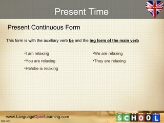 Present Time
Present Continuous Form
This form is with the auxiliary verb be and the ing form of the main verb


         •I am relaxing                        •We are relaxing
         •You are relaxing                     •They are relaxing
         •He/she is relaxing




www.LanguageOpenLearning.com
 