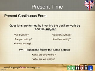 Present Time
Present Continuous Form

    Questions are formed by inverting the auxiliary verb be
                      and the subject
        •Am I writing?                        •Is he/she writing?
        •Are you writing?                     •Are they writing?
        •Are we writing?

            Wh – questions follow the same pattern
                            •What are you writing?
                            •What are we writing?


www.LanguageOpenLearning.com
 