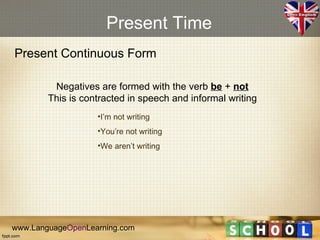Present Time
Present Continuous Form

         Negatives are formed with the verb be + not
        This is contracted in speech and informal writing
                   •I’m not writing
                   •You’re not writing
                   •We aren’t writing




www.LanguageOpenLearning.com
 