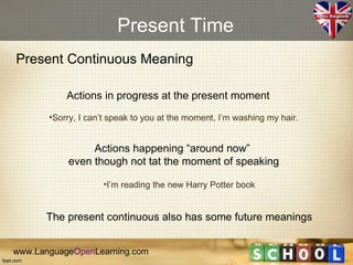 Present Time
Present Continuous Meaning

           Actions in progress at the present moment
       •Sorry, I can’t speak to you at the moment, I’m washing my hair.


                Actions happening “around now”
           even though not tat the moment of speaking

                    •I’m reading the new Harry Potter book


      The present continuous also has some future meanings


www.LanguageOpenLearning.com
 