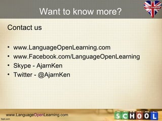 Want to know more?
Contact us

•   www.LanguageOpenLearning.com
•   www.Facebook.com/LanguageOpenLearning
•   Skype - AjarnKen
•   Twitter - @AjarnKen




www.LanguageOpenLearning.com
 