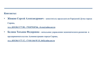 Контакты:
• Жижин Сергей Александрович – заместитель председателя Городской Думы города
Сарова,
тел. (83130) 9 77 89, +79107910746, d-zsa@adm.sar.ru
• Белина Татьяна Федоровна – начальник управления экономического развития и
предпринимательства Администрации города Сарова,
тел. (83130) 9 77 17, +7 910 146 95 15, btf@adm.sar.ru
 