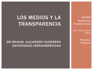 ICADEP
Seminario
Transparencia
18 y 19 de julio,
2013
Paraíso,
Tabasco
LOS MEDIOS Y LA
TRANSPARENCIA
DR.MANUEL ALEJANDRO GUERRERO
UNIVERSIDAD IBEROAMERICANA
 