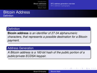 Introduction
                       Bitcoin addresses    BTC address generation overview
                            Transactions    BTC address cryptography
                              Block chain


Bitcoin Address
Deﬁnition




   Deﬁnition
   Bicoin address is an identiﬁer of 27-34 alphanumeric
   characters, that represents a possible destination for a Bitcoin
   payment.

   Address Generation
   A Bitcoin address is a 160-bit hash of the public portion of a
   public/private ECDSA keypair.




                       Akram El-Korashy     Bitcoins Math
 