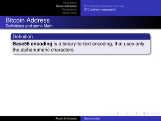 Introduction
                           Bitcoin addresses    BTC address generation overview
                                Transactions    BTC address cryptography
                                  Block chain


Bitcoin Address
Deﬁnitions and some Math

   Deﬁnition
   Base58 encoding is a binary-to-text encoding, that uses only
   the alphanumeric characters




                           Akram El-Korashy     Bitcoins Math
 