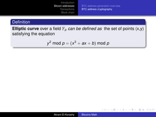 Introduction
                      Bitcoin addresses    BTC address generation overview
                           Transactions    BTC address cryptography
                             Block chain


Deﬁnition
Elliptic curve over a ﬁeld Fp can be deﬁned as the set of points (x,y)
satisfying the equation

                  y 2 mod p = (x 3 + ax + b) mod p




                      Akram El-Korashy     Bitcoins Math
 